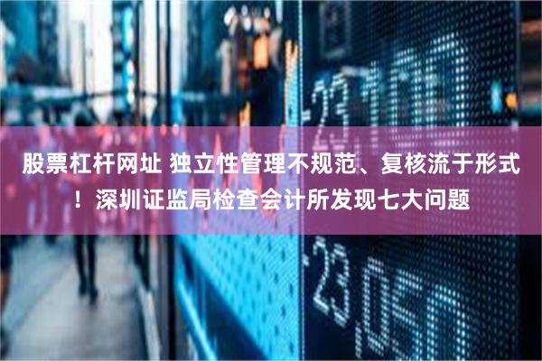 股票杠杆网址 独立性管理不规范、复核流于形式！深圳证监局检查会计所发现七大问题