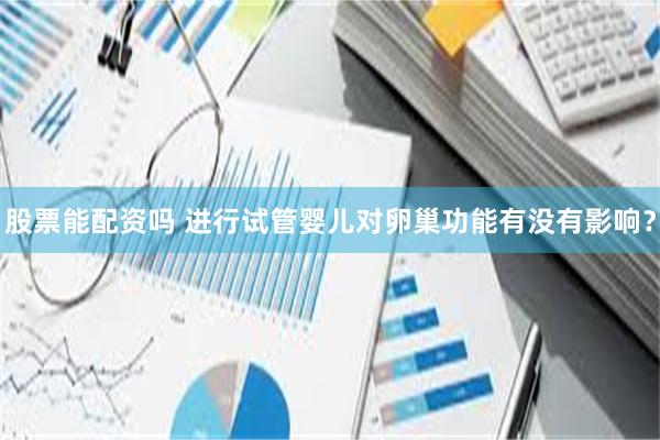 股票能配资吗 进行试管婴儿对卵巢功能有没有影响？