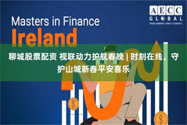 聊城股票配资 视联动力护航春晚 | 时刻在线，守护山城新春平安喜乐