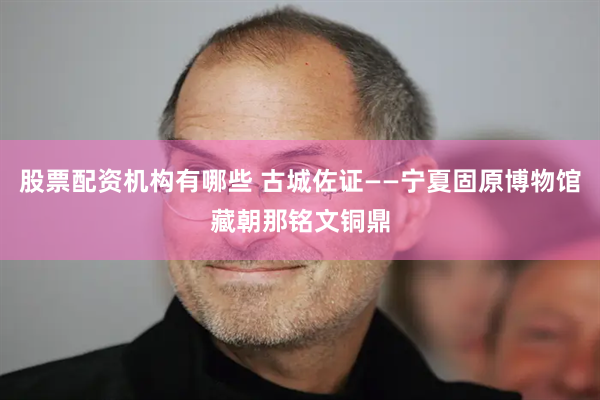 股票配资机构有哪些 古城佐证——宁夏固原博物馆藏朝那铭文铜鼎