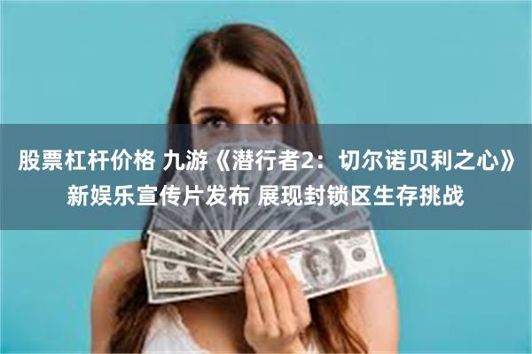股票杠杆价格 九游《潜行者2：切尔诺贝利之心》新娱乐宣传片发布 展现封锁区生存挑战