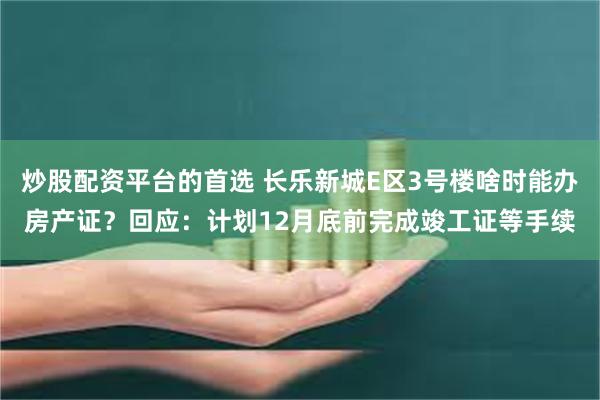 炒股配资平台的首选 长乐新城E区3号楼啥时能办房产证？回应：计划12月底前完成竣工证等手续