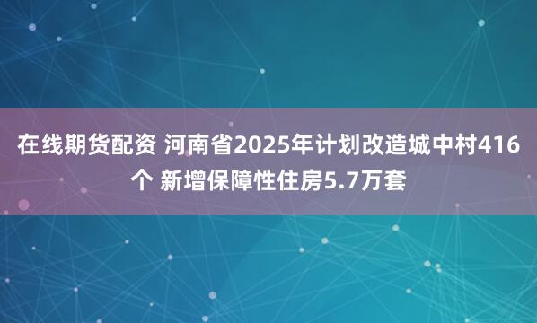 在线期货配资 河南省2025年计划改造城中村416个 新增保障性住房5.7万套