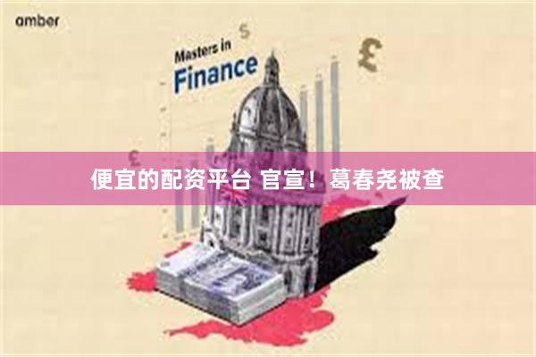 便宜的配资平台 官宣！葛春尧被查