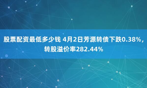 股票配资最低多少钱 4月2日芳源转债下跌0.38%，转股溢价率282.44%