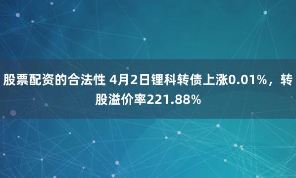 股票配资的合法性 4月2日锂科转债上涨0.01%，转股溢价率221.88%