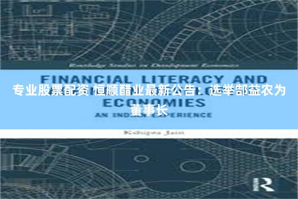 专业股票配资 恒顺醋业最新公告：选举郜益农为董事长