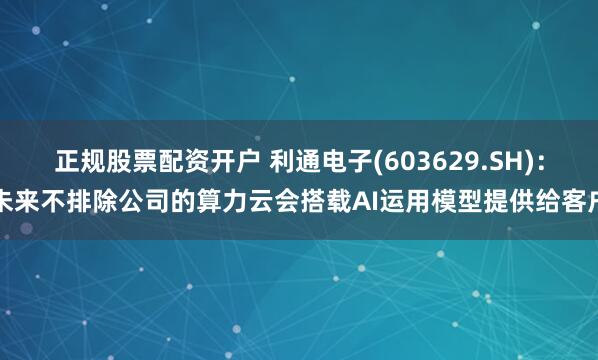 正规股票配资开户 利通电子(603629.SH)：未来不排除公司的算力云会搭载AI运用模型提供给客户