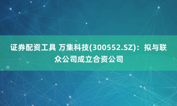 证券配资工具 万集科技(300552.SZ)：拟与联众公司成立合资公司