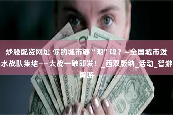 炒股配资网址 你的城市够“潮”吗？—全国城市泼水战队集结——大战一触即发！_西双版纳_活动_智游