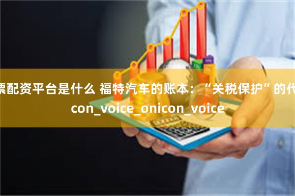 股票配资平台是什么 福特汽车的账本：“关税保护”的代价icon_voice_onicon_voice