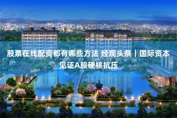股票在线配资都有哪些方法 经观头条｜国际资本见证A股硬核抗压