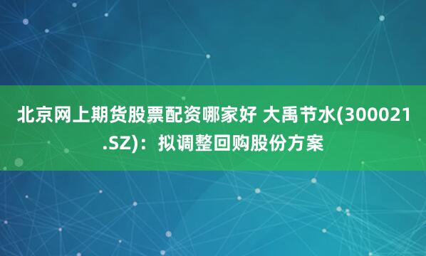 北京网上期货股票配资哪家好 大禹节水(300021.SZ)：拟调整回购股份方案