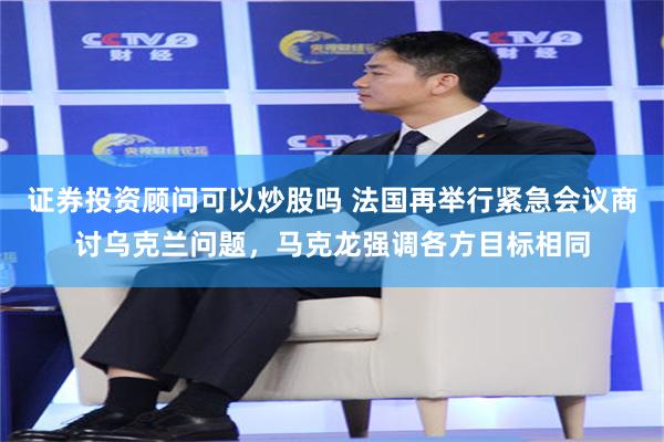 证券投资顾问可以炒股吗 法国再举行紧急会议商讨乌克兰问题，马克龙强调各方目标相同