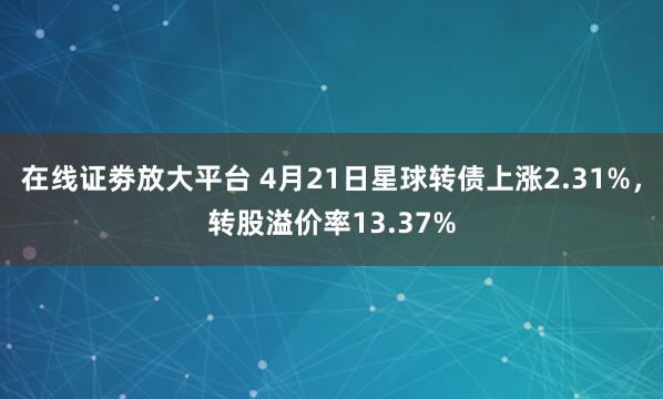 在线证劵放大平台 4月21日星球转债上涨2.31%，转股溢价率13.37%