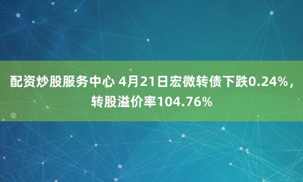 配资炒股服务中心 4月21日宏微转债下跌0.24%，转股溢价率104.76%