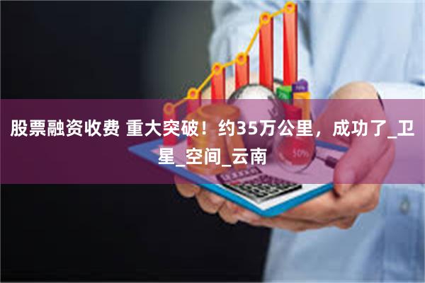 股票融资收费 重大突破！约35万公里，成功了_卫星_空间_云南