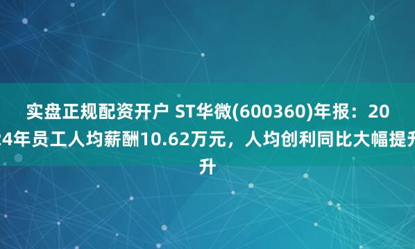 实盘正规配资开户 ST华微(600360)年报：2024年员工人均薪酬10.62万元，人均创利同比大幅提升