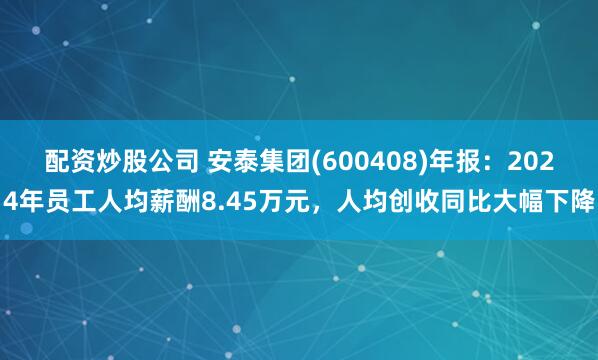 配资炒股公司 安泰集团(600408)年报：2024年员工人均薪酬8.45万元，人均创收同比大幅下降