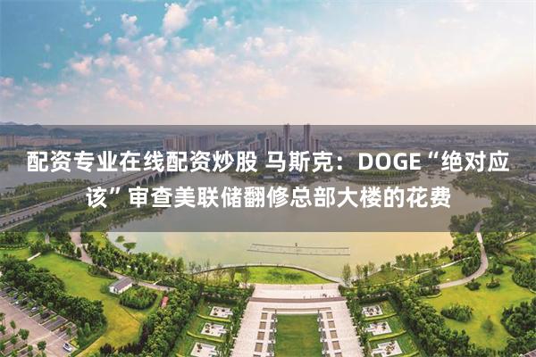 配资专业在线配资炒股 马斯克：DOGE“绝对应该”审查美联储翻修总部大楼的花费
