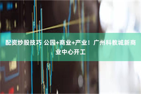 配资炒股技巧 公园+商业+产业！广州科教城新商业中心开工