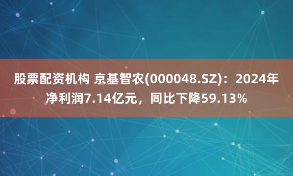 股票配资机构 京基智农(000048.SZ)：2024年净利润7.14亿元，同比下降59.13%