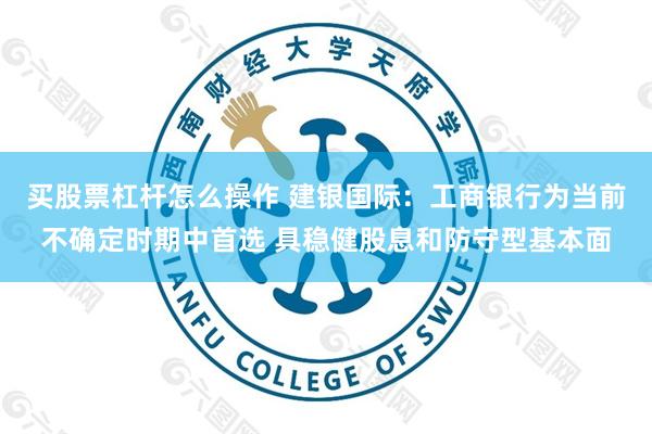 买股票杠杆怎么操作 建银国际：工商银行为当前不确定时期中首选 具稳健股息和防守型基本面