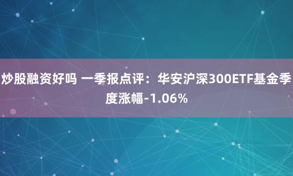 炒股融资好吗 一季报点评：华安沪深300ETF基金季度涨幅-1.06%