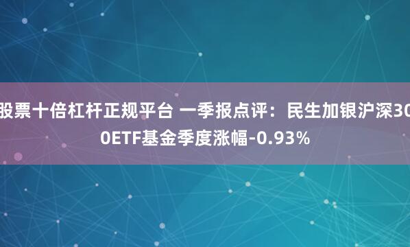 股票十倍杠杆正规平台 一季报点评：民生加银沪深300ETF基金季度涨幅-0.93%