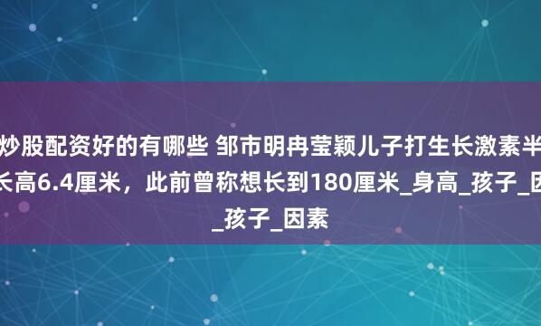 炒股配资好的有哪些 邹市明冉莹颖儿子打生长激素半年长高6.4厘米，此前曾称想长到180厘米_身高_孩子_因素