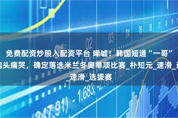 免费配资炒股入配资平台 唏嘘！韩国短道“一哥”雨中抱头痛哭，确定落选米兰冬奥单项比赛_朴知元_速滑_选拔赛