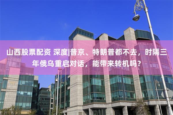 山西股票配资 深度|普京、特朗普都不去，时隔三年俄乌重启对话，能带来转机吗？