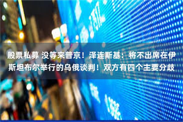 股票私募 没等来普京！泽连斯基：将不出席在伊斯坦布尔举行的乌俄谈判！双方有四个主要分歧