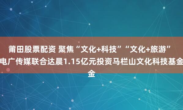 莆田股票配资 聚焦“文化+科技”“文化+旅游” 电广传媒联合达晨1.15亿元投资马栏山文化科技基金
