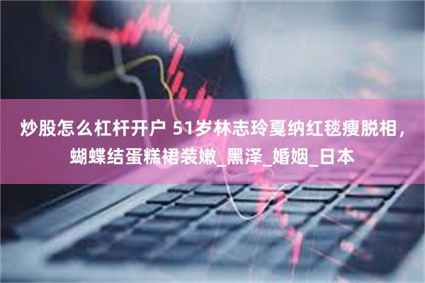 炒股怎么杠杆开户 51岁林志玲戛纳红毯瘦脱相，蝴蝶结蛋糕裙装嫩_黑泽_婚姻_日本