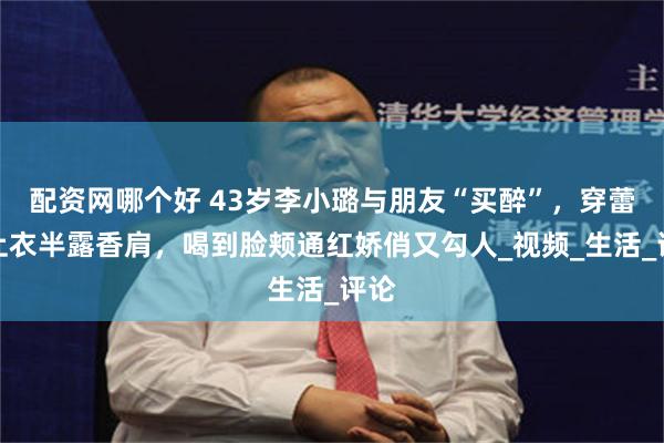 配资网哪个好 43岁李小璐与朋友“买醉”，穿蕾丝上衣半露香肩，喝到脸颊通红娇俏又勾人_视频_生活_评论