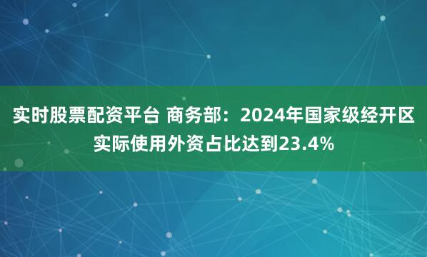 实时股票配资平台 商务部：2024年国家级经开区实际使用外资占比达到23.4%