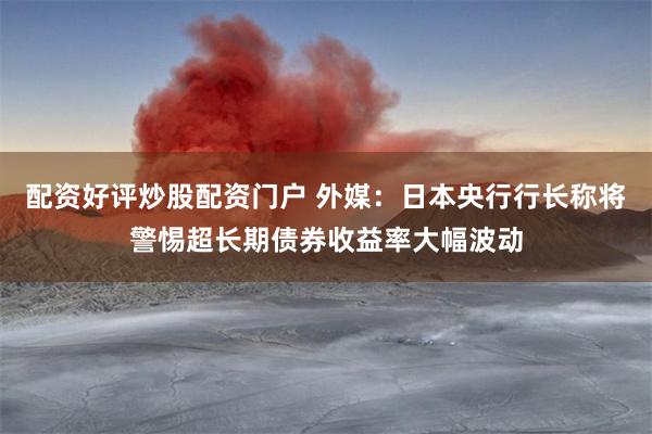 配资好评炒股配资门户 外媒：日本央行行长称将警惕超长期债券收益率大幅波动