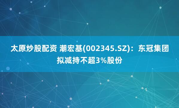 太原炒股配资 潮宏基(002345.SZ)：东冠集团拟减持不超3%股份
