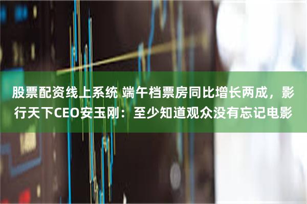 股票配资线上系统 端午档票房同比增长两成，影行天下CEO安玉刚：至少知道观众没有忘记电影