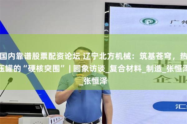 国内靠谱股票配资论坛 辽宁北方机械：筑基苍穹，热压罐的“硬核突围” | 圆象访谈_复合材料_制造_张恒泽