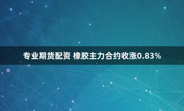 专业期货配资 橡胶主力合约收涨0.83%