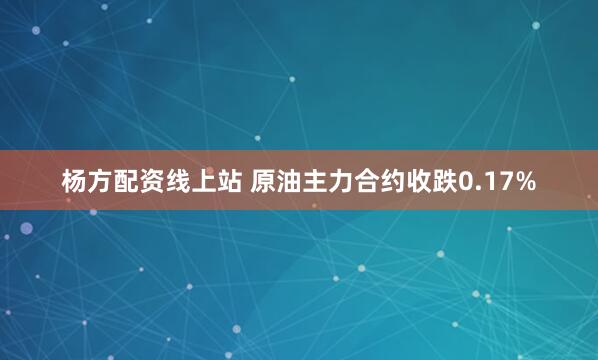 杨方配资线上站 原油主力合约收跌0.17%