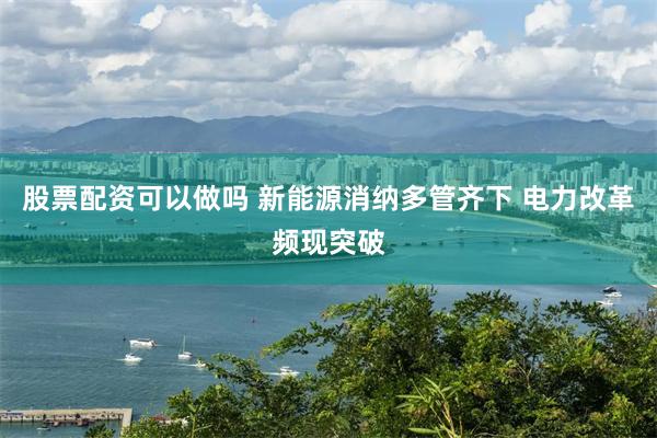 股票配资可以做吗 新能源消纳多管齐下 电力改革频现突破