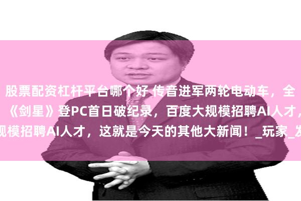 股票配资杠杆平台哪个好 传音进军两轮电动车，全球首台生物计算机上线，《剑星》登PC首日破纪录，百度大规模招聘AI人才，这就是今天的其他大新闻！_玩家_发展中国家