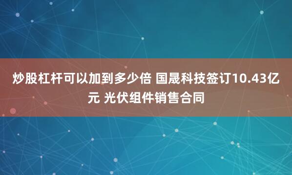 炒股杠杆可以加到多少倍 国晟科技签订10.43亿元 光伏组件销售合同