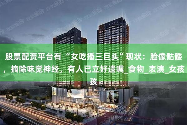 股票配资平台有 “女吃播三巨头”现状：脸像骷髅，摘除味觉神经，有人已立好遗嘱_食物_表演_女孩