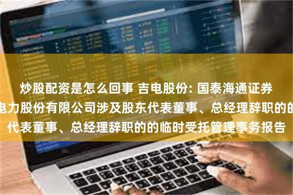 炒股配资是怎么回事 吉电股份: 国泰海通证券股份有限公司关于吉林电力股份有限公司涉及股东代表董事、总经理辞职的的临时受托管理事务报告