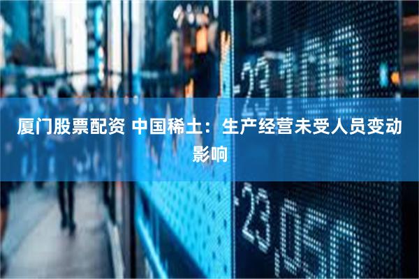 厦门股票配资 中国稀土：生产经营未受人员变动影响