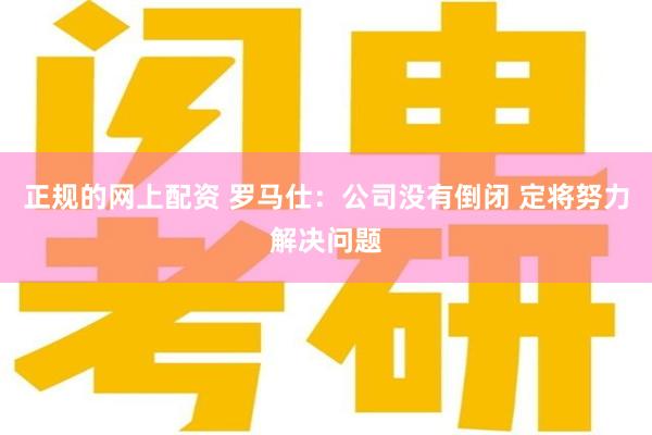 正规的网上配资 罗马仕：公司没有倒闭 定将努力解决问题